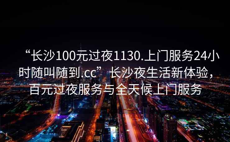 “長(zhǎng)沙100元過夜1130.上門服務(wù)24小時(shí)隨叫隨到.cc”長(zhǎng)沙夜生活新體驗(yàn)，百元過夜服務(wù)與全天候上門服務(wù)