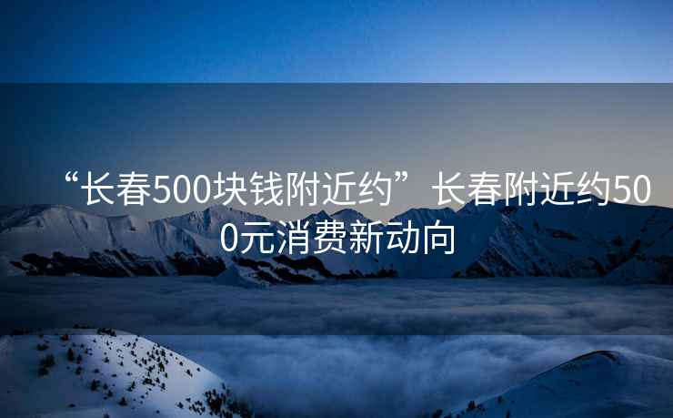 “長(zhǎng)春500塊錢附近約”長(zhǎng)春附近約500元消費(fèi)新動(dòng)向