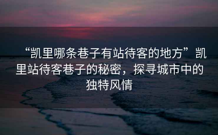 “凱里哪條巷子有站待客的地方”凱里站待客巷子的秘密，探尋城市中的獨(dú)特風(fēng)情