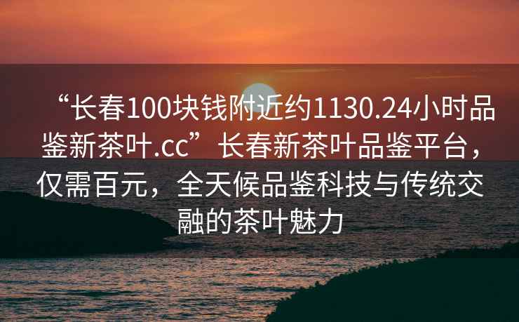“長春100塊錢附近約1130.24小時(shí)品鑒新茶葉.cc”長春新茶葉品鑒平臺(tái)，僅需百元，全天候品鑒科技與傳統(tǒng)交融的茶葉魅力