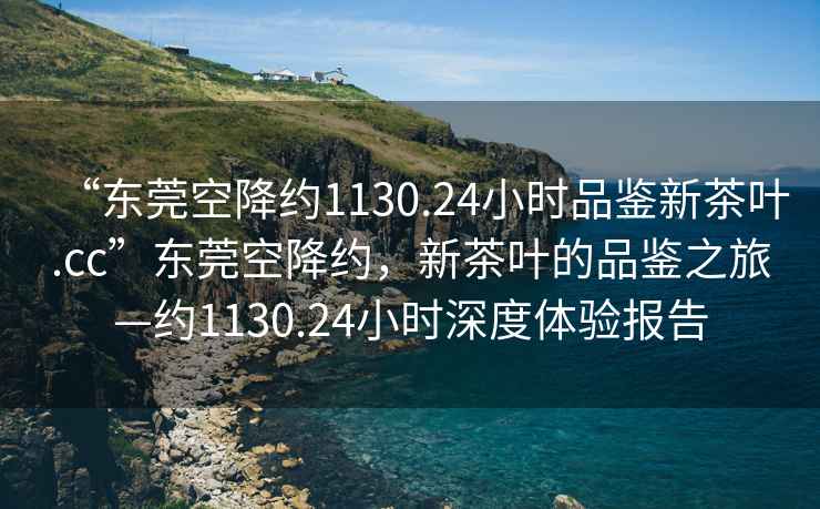 “東莞空降約1130.24小時品鑒新茶葉.cc”東莞空降約，新茶葉的品鑒之旅—約1130.24小時深度體驗報告