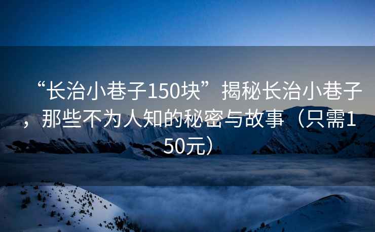 “長治小巷子150塊”揭秘長治小巷子，那些不為人知的秘密與故事（只需150元）