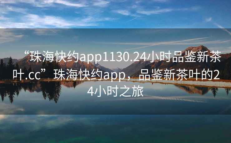 “珠?？旒sapp1130.24小時(shí)品鑒新茶葉.cc”珠海快約app，品鑒新茶葉的24小時(shí)之旅
