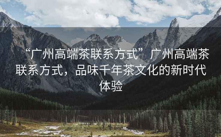 “廣州高端茶聯(lián)系方式”廣州高端茶聯(lián)系方式，品味千年茶文化的新時(shí)代體驗(yàn)