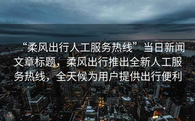 “柔風(fēng)出行人工服務(wù)熱線”當(dāng)日新聞文章標(biāo)題，柔風(fēng)出行推出全新人工服務(wù)熱線，全天候?yàn)橛脩?hù)提供出行便利