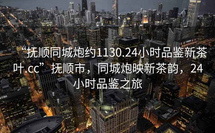 “撫順同城炮約1130.24小時(shí)品鑒新茶葉.cc”撫順市，同城炮映新茶韻，24小時(shí)品鑒之旅