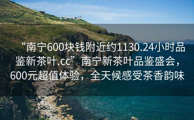 “南寧600塊錢附近約1130.24小時品鑒新茶葉.cc”南寧新茶葉品鑒盛會，600元超值體驗，全天候感受茶香韻味