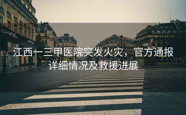 江西一三甲醫(yī)院突發(fā)火災(zāi)，官方通報(bào)詳細(xì)情況及救援進(jìn)展