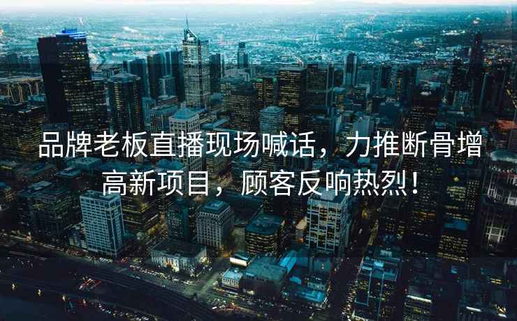 品牌老板直播現(xiàn)場(chǎng)喊話，力推斷骨增高新項(xiàng)目，顧客反響熱烈！