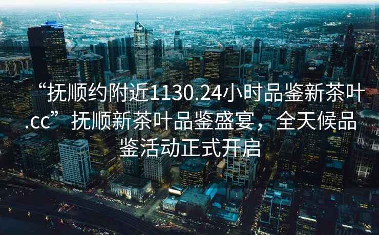 “撫順約附近1130.24小時品鑒新茶葉.cc”撫順新茶葉品鑒盛宴，全天候品鑒活動正式開啟