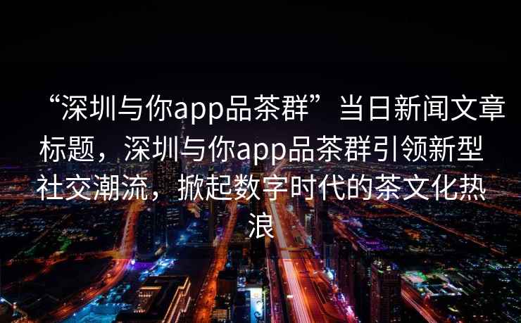 “深圳與你app品茶群”當(dāng)日新聞文章標(biāo)題，深圳與你app品茶群引領(lǐng)新型社交潮流，掀起數(shù)字時(shí)代的茶文化熱浪