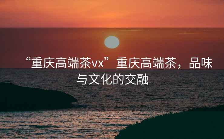 “重慶高端茶vx”重慶高端茶，品味與文化的交融
