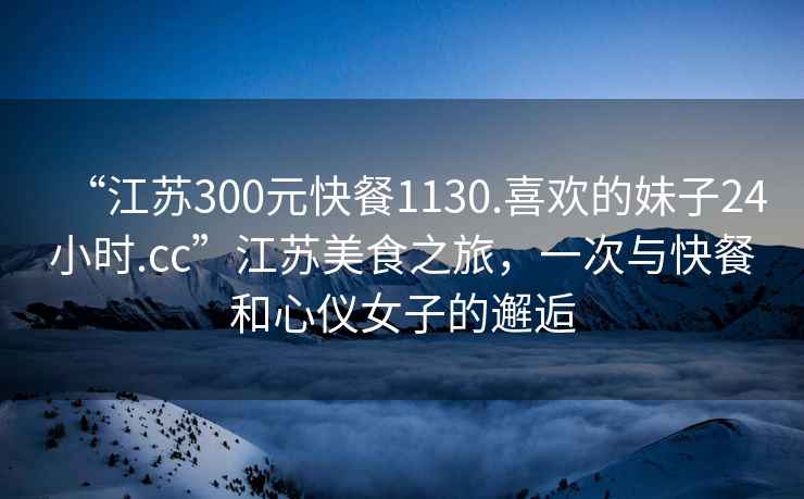 “江蘇300元快餐1130.喜歡的妹子24小時.cc”江蘇美食之旅，一次與快餐和心儀女子的邂逅