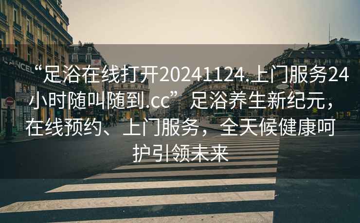 “足浴在線打開20241124.上門服務(wù)24小時(shí)隨叫隨到.cc”足浴養(yǎng)生新紀(jì)元，在線預(yù)約、上門服務(wù)，全天候健康呵護(hù)引領(lǐng)未來(lái)