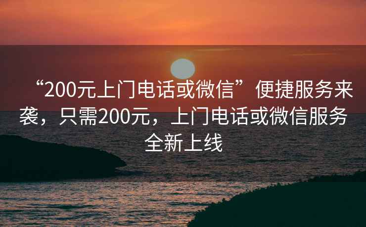 “200元上門電話或微信”便捷服務(wù)來(lái)襲，只需200元，上門電話或微信服務(wù)全新上線