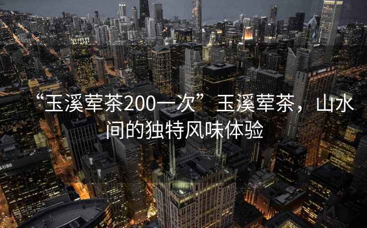 “玉溪葷茶200一次”玉溪葷茶，山水間的獨(dú)特風(fēng)味體驗(yàn)