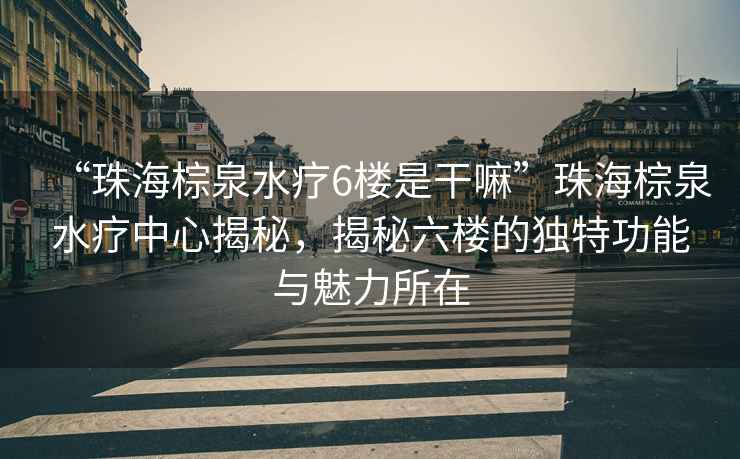 “珠海棕泉水療6樓是干嘛”珠海棕泉水療中心揭秘，揭秘六樓的獨(dú)特功能與魅力所在