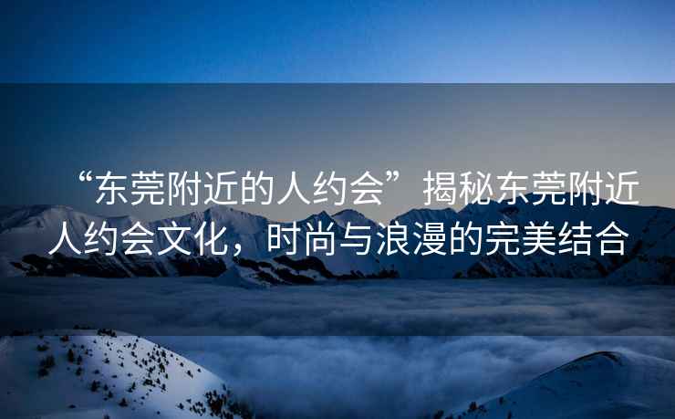 “東莞附近的人約會”揭秘東莞附近人約會文化，時尚與浪漫的完美結(jié)合