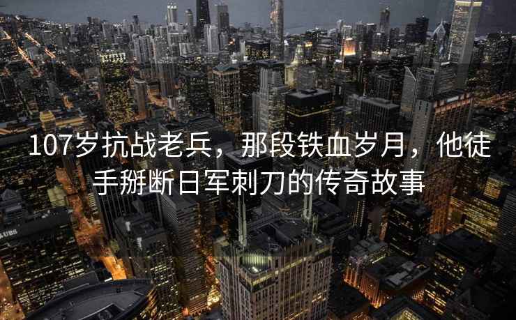 107歲抗戰(zhàn)老兵，那段鐵血?dú)q月，他徒手掰斷日軍刺刀的傳奇故事