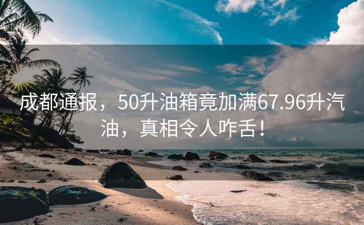 成都通報，50升油箱竟加滿67.96升汽油，真相令人咋舌！