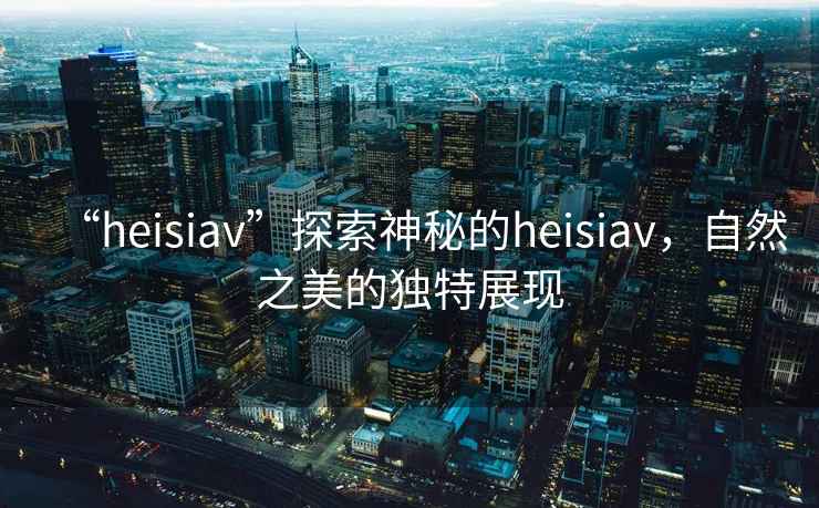“heisiav”探索神秘的heisiav，自然之美的獨特展現(xiàn)